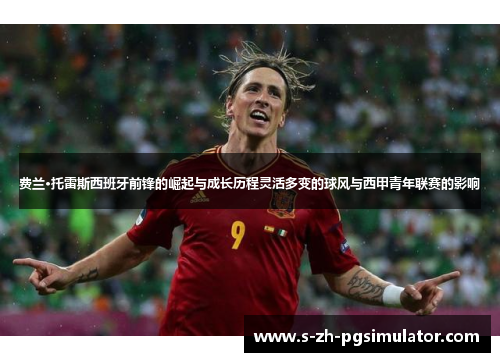 费兰·托雷斯西班牙前锋的崛起与成长历程灵活多变的球风与西甲青年联赛的影响 费兰·托雷斯西班牙前锋的崛起与成长历程灵活多变的球风与西甲青年联赛的影响