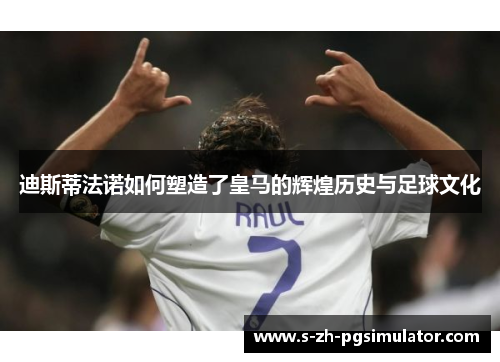 迪斯蒂法诺如何塑造了皇马的辉煌历史与足球文化