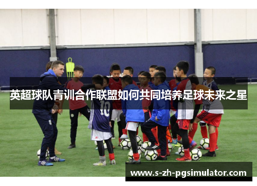 英超球队青训合作联盟如何共同培养足球未来之星