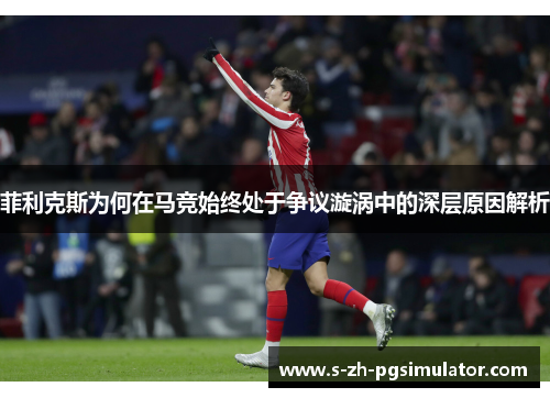 菲利克斯为何在马竞始终处于争议漩涡中的深层原因解析