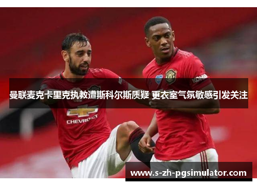 曼联麦克卡里克执教遭斯科尔斯质疑 更衣室气氛敏感引发关注 曼联麦克卡里克执教遭斯科尔斯质疑 更衣室气氛敏感引发关注