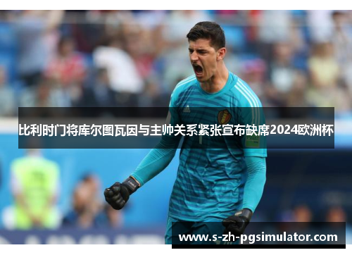 比利时门将库尔图瓦因与主帅关系紧张宣布缺席2024欧洲杯 比利时门将库尔图瓦因与主帅关系紧张宣布缺席2024欧洲杯