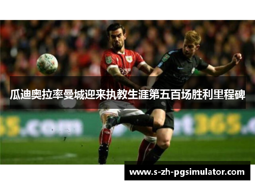 瓜迪奥拉率曼城迎来执教生涯第五百场胜利里程碑