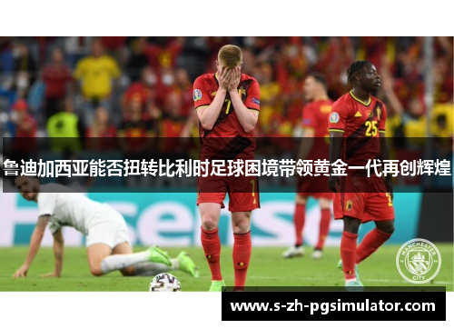 鲁迪加西亚能否扭转比利时足球困境带领黄金一代再创辉煌