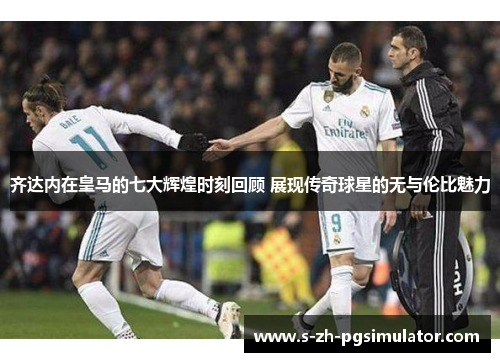 齐达内在皇马的七大辉煌时刻回顾 展现传奇球星的无与伦比魅力