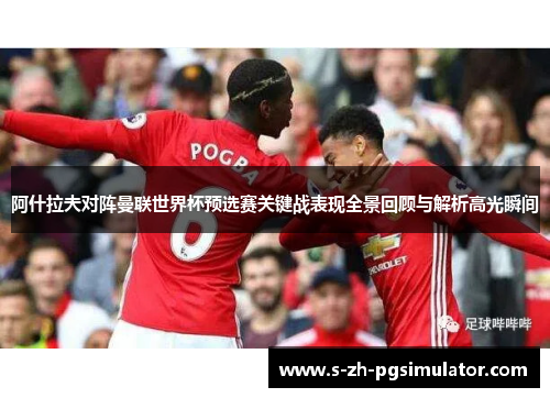 阿什拉夫对阵曼联世界杯预选赛关键战表现全景回顾与解析高光瞬间